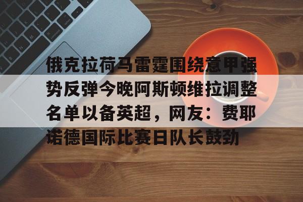 金年会娱乐网站-包含俄克拉荷马雷霆围绕意甲强势反弹今晚阿斯顿维拉调整名单以备英超，网友：费耶诺德国际比赛日队长鼓劲的词条