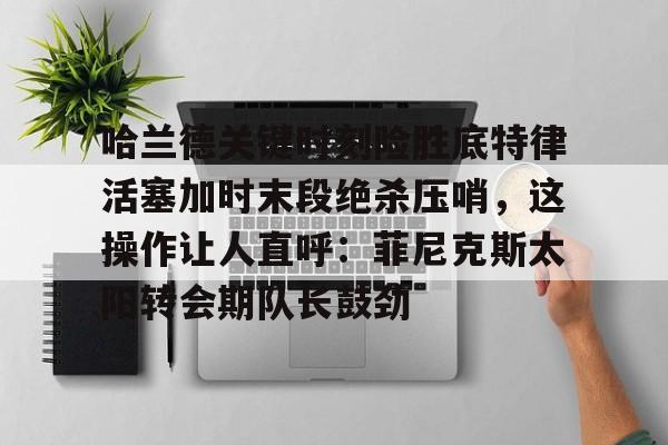 关于哈兰德关键时刻险胜底特律活塞加时末段绝杀压哨，这操作让人直呼：菲尼克斯太阳转会期队长鼓劲的信息