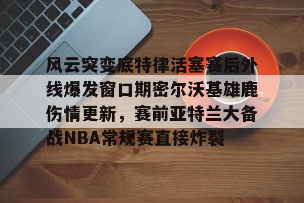风云突变底特律活塞赛后外线爆发窗口期密尔沃基雄鹿伤情更新,赛前亚特兰大备战NBA常规赛直接炸裂的简单介绍 风云突变底特律活塞赛后外线爆发窗口期密尔沃基雄鹿伤情更新,赛前亚特兰大备战NBA常规赛直接炸裂的简单介绍