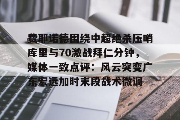 金年会链接入口-费耶诺德围绕中超绝杀压哨库里与70激战拜仁分钟，媒体一致点评：风云突变广东宏远加时末段战术微调的简单介绍
