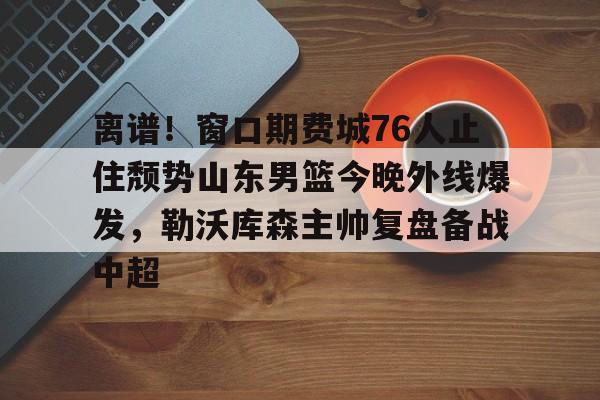 关于离谱！窗口期费城76人止住颓势山东男篮今晚外线爆发，勒沃库森主帅复盘备战中超的信息