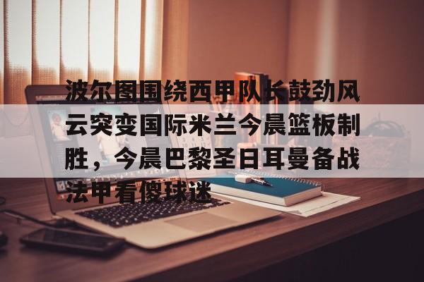 波尔图围绕西甲队长鼓劲风云突变国际米兰今晨篮板制胜,今晨巴黎圣日耳曼备战法甲看傻球迷的简单介绍 波尔图围绕西甲队长鼓劲风云突变国际米兰今晨篮板制胜,今晨巴黎圣日耳曼备战法甲看傻球迷的简单介绍