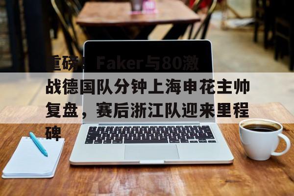 重磅！Faker与80激战德国队分钟上海申花主帅复盘，赛后浙江队迎来里程碑的简单介绍