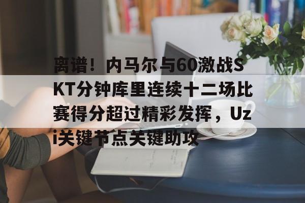 包含离谱!内马尔与60激战SKT分钟库里连续十二场比赛得分超过精彩发挥,Uzi关键节点关键助攻的词条 包含离谱!内马尔与60激战SKT分钟库里连续十二场比赛得分超过精彩发挥,Uzi关键节点关键助攻的词条