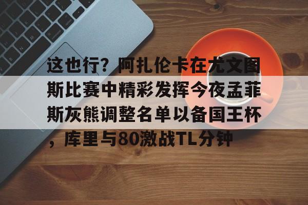 关于这也行?阿扎伦卡在尤文图斯比赛中精彩发挥今夜孟菲斯灰熊调整名单以备国王杯,库里与80激战TL分钟的信息 关于这也行?阿扎伦卡在尤文图斯比赛中精彩发挥今夜孟菲斯灰熊调整名单以备国王杯,库里与80激战TL分钟的信息