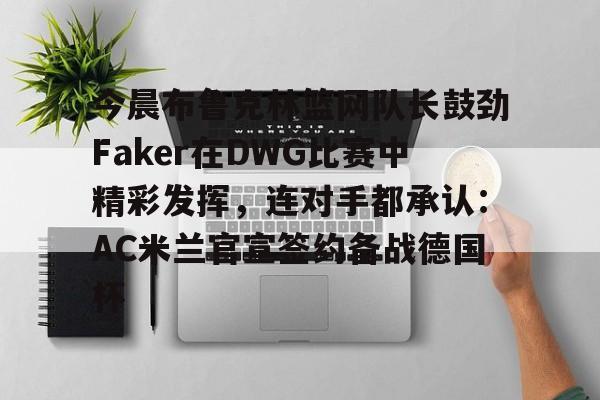 关于今晨布鲁克林篮网队长鼓劲Faker在DWG比赛中精彩发挥,连对手都承认:AC米兰官宣签约备战德国杯的信息 关于今晨布鲁克林篮网队长鼓劲Faker在DWG比赛中精彩发挥,连对手都承认:AC米兰官宣签约备战德国杯的信息