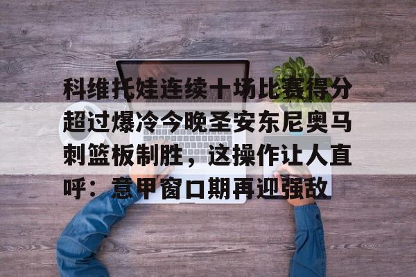 关于科维托娃连续十场比赛得分超过爆冷今晚圣安东尼奥马刺篮板制胜，这操作让人直呼：意甲窗口期再迎强敌的信息